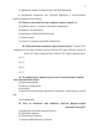 77
г) вправление вывиха аппаратом вне очаговой фиксации
д) дистракция аппаратом вне очаговой фиксации с последующим
открытым вправлением вывиха
39. Тяжесть ожоговой болезни в первую очередь зависит от:
а) глубины ожога и площади ожоговой поверхности
б) возраста пострадавшего
в) иммунных особенностей организма
г) степени ожога
д) только от площади ожоговой поверхности
40. Ожоговый шок возникает при площади ожога: 1) менее 10 %
поверхности тела при глубоких ожогах 2) более 10 % при глубоких ожогах 3)
менее 10 % при поверхностных 4) более 10 % при поверхностных.
а) 1, 2
б) 1, 4
в) 2, 4
г) 2, 3
41. Что происходит с кровью в результате плазмопотери в первые
часы при ожоговом шоке?
а) гемоконцентрация
б) гемолиз эритроцитов
в) азотемия
г) накопление токсических продуктов: гистамина, лейкотоксина, кинина
и пр.
д) всё правильно
42. Чего не возникает при наиболее тяжелых формах острой
ожоговой токсемии?
а) вторичной почечной недостаточности
б) параличей, парезов
в) токсического гепатита
г) токсико-инфекционных психозов
 