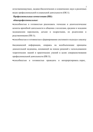 1
0естественнонаучных, медико-биологических и клинических наук в различных
видах профессиональной и социальной деятельности (ОК-1).
Профессиональные компетенции (ПК):
общепрофессиональные:
•способностью и готовностью реализовать этические и деонтологические
аспекты врачебной деятельности в общении с коллегами, средним и младшим
медицинским персоналом, детьми и подростками, их родителями и
родственниками (ПК-1);
•способностью и готовностью к формированию системного подхода к анализу
•медицинской информации, опираясь на всеобъемлющие принципы
доказательной медицины, основанной на поиске решений с использованием
теоретических знаний и практических умений в целях совершенствования
профессиональной деятельности (ПК-3);
•способностью и готовностью проводить и интерпретировать опрос,
 