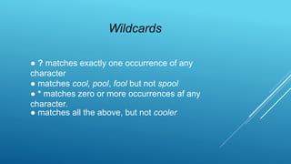 ● ? matches exactly one occurrence of any
character
● matches cool, pool, fool but not spool
● * matches zero or more occurrences af any
character.
● matches all the above, but not cooler
Wildcards
 