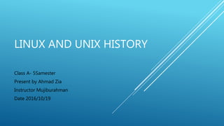 LINUX AND UNIX HISTORY
Class A- 5Samester
Present by Ahmad Zia
Instructor Mujiburahman
Date 2016/10/19
 
