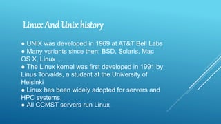 ● UNIX was developed in 1969 at AT&T Bell Labs
● Many variants since then: BSD, Solaris, Mac
OS X, Linux ...
● The Linux kernel was first developed in 1991 by
Linus Torvalds, a student at the University of
Helsinki
● Linux has been widely adopted for servers and
HPC systems.
● All CCMST servers run Linux.
Linux And Unix history
 