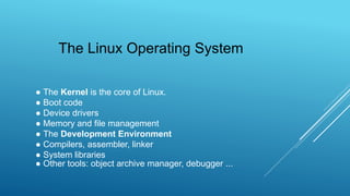 ● The Kernel is the core of Linux.
● Boot code
● Device drivers
● Memory and file management
● The Development Environment
● Compilers, assembler, linker
● System libraries
● Other tools: object archive manager, debugger ...
The Linux Operating System
 