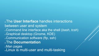 ● The User Interface handles interactions
between user and system
● Command line interface aka the shell (bash, tcsh)
● Graphical desktop (Gnome, KDE)
● Communication software (ftp, ssh)
● The Documentation
● Man pages
● Linux is multi-user and multi-tasking
 