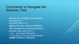 ● ls lists the contents of a directory
● long listing: ls -l
● list hidden files: ls -a
● pwd prints the working directory
● cd changes the working directory
● absolute paths start with a '/'
● . and .. are special directories
● ~ is an alias to the user home directory
● mkdir creates a directory
Commands to Navigate the
Directory Tree
 