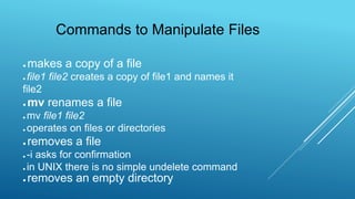 ● makes a copy of a file
● file1 file2 creates a copy of file1 and names it
file2
● mv renames a file
● mv file1 file2
● operates on files or directories
● removes a file
● -i asks for confirmation
● in UNIX there is no simple undelete command
● removes an empty directory
Commands to Manipulate Files
 