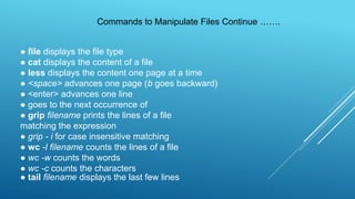 ● file displays the file type
● cat displays the content of a file
● less displays the content one page at a time
● <space> advances one page (b goes backward)
● <enter> advances one line
● goes to the next occurrence of
● grip filename prints the lines of a file
matching the expression
● grip - i for case insensitive matching
● wc -l filename counts the lines of a file
● wc -w counts the words
● wc -c counts the characters
● tail filename displays the last few lines
Commands to Manipulate Files Continue …….
 
