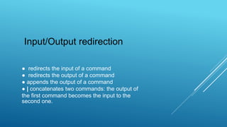 ● redirects the input of a command
● redirects the output of a command
● appends the output of a command
● | concatenates two commands: the output of
the first command becomes the input to the
second one.
Input/Output redirection
 