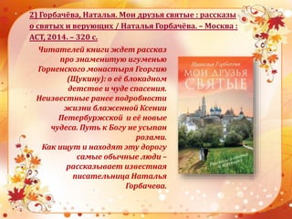 2) Горбачёва, Наталья. Мои друзья святые : рассказы
о святых и верующих / Наталья Горбачёва. – Москва :
АСТ, 2014. – 320 с.
Читателей книги ждет рассказ
про знаменитую игуменью
Горненского монастыря Георгию
(Щукину): о её блокадном
детстве и чуде спасения.
Неизвестные ранее подробности
жизни блаженной Ксении
Петербуржской и её новые
чудеса. Путь к Богу не усыпан
розами.
Как ищут и находят эту дорогу
самые обычные люди –
рассказывает известная
писательница Наталья
Горбачева.
 
