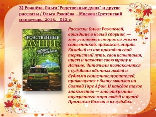 3) Рожнёва, Ольга "Родственные души" и другие
рассказы / Ольга Рожнёва. – Москва : Сретенский
монастырь, 2016. – 512 с.
Рассказы Ольги Рожневой,
вошедшие в новый сборник, —
это реальные истории из жизни
священников, прихожан, мирян.
Каждый из них проходит свой
тернистый путь, свои испытания,
ищет и находит свою тропу к
Истине. Читатели познакомятся
с судьбами обычных людей и
буднями священнослужителей,
прикоснутся к быту монахов на
Святой Горе Афон. И каждое такое
знакомство — это открытие
внутреннего мира людей и путей
Промысла Божия в их судьбах.
 