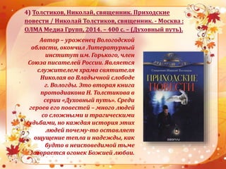 4) Толстиков, Николай, священник. Приходские
повести / Николай Толстиков, священник. - Москва :
ОЛМА Медиа Групп, 2014. – 400 с. – (Духовный путь).
Автор – уроженец Вологодской
области, окончил Литературный
институт им. Горького, член
Союза писателей России. Является
служителем храма святителя
Николая во Владычной слободе
г. Вологды. Это вторая книга
протодиакона Н. Толстикова в
серии «Духовный путь». Среди
героев его повестей – много людей
со сложными и трагическими
судьбами, но каждая история этих
людей почему-то оставляет
ощущение тепла и надежды, как
будто в неисповедимой тьме
загорается огонек Божией любви.
 