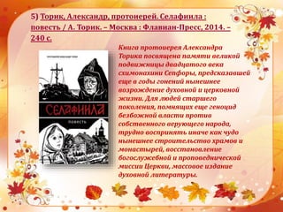 5) Торик, Александр, протоиерей. Селафиила :
повесть / А. Торик. – Москва : Флавиан-Пресс, 2014. –
240 с.
Книга протоиерея Александра
Торика посвящена памяти великой
подвижницы двадцатого века
схимонахини Сепфоры, предсказавшей
еще в годы гонений нынешнее
возрождение духовной и церковной
жизни. Для людей старшего
поколения, помнящих еще геноцид
безбожной власти против
собственного верующего народа,
трудно воспринять иначе как чудо
нынешнее строительство храмов и
монастырей, восстановление
богослужебной и проповеднической
миссии Церкви, массовое издание
духовной литературы.
 