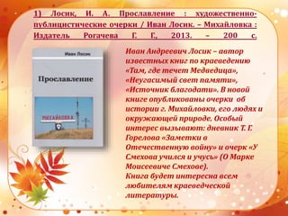 1) Лосик, И. А. Прославление : художественно-
публицистические очерки / Иван Лосик. – Михайловка :
Издатель Рогачева Г. Г., 2013. – 200 с.
Иван Андреевич Лосик – автор
известных книг по краеведению
«Там, где течет Медведица»,
«Неугасимый свет памяти»,
«Источник благодати». В новой
книге опубликованы очерки об
истории г. Михайловки, его людях и
окружающей природе. Особый
интерес вызывают: дневник Т. Г.
Горелова «Заметки в
Отечественную войну» и очерк «У
Смехова учился и учусь» (О Марке
Моисеевиче Смехове).
Книга будет интересна всем
любителям краеведческой
литературы.
 