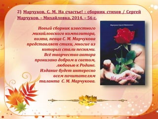 2) Марчуков, С. М. На счастье! : сборник стихов / Сергей
Марчуков. – Михайловка, 2014. – 56 с.
Новый сборник известного
михайловского композитора,
поэта, певца С. М. Марчукова
представляет стихи, многие из
которых стали песнями.
Всё творчество автора
пронизано добром и светом,
любовью к Родине.
Издание будет интересно
всем почитателям
таланта С. М. Марчукова.
 