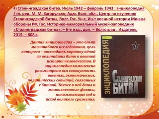 4) Сталинградская битва. Июль 1942 – февраль 1943 : энциклопедия
/ гл. ред. М. М. Загорулько; Адм. Волг. обл., Центр по изучению
Сталинградской битвы, Волг. Гос. Ун-т, Ин-т военной истории Мин-ва
обороны РФ, Гос. Историко-мемориальный музей-заповедник
«Сталинградская битва». – 6-е изд., доп. – Волгоград : Издатель,
2015. – 808 с.
Данная энциклопедия – это опыт
масштабного исследования, цель
которого – воссоздать картину одной
из величайших битв в военной
истории человечества. В
энциклопедии комплексно
рассмотрена вся совокупность
военных, экономических,
политических событий, связанных
с битвой. Также в ней даны и
малоизвестные факты,
показывающие ход и
исход великого сражения.
 