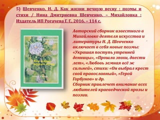 5) Шевченко, Н. Д. Как жизни вечную весну : поэмы и
стихи / Нина Дмитриевна Шевченко. – Михайловка :
Издатель ИП Рогачева Г. Г., 2016. – 114 с.
Авторский сборник известного в
Михайловке деятеля искусства и
литературы Н. Д. Шевченко
включает в себя новые поэмы:
«Украшая поступь утренней
денницы», «Прошли эпохи, двести
лет», «Любовь земная всё ж
сильней», стихи: «Он выбрал крест
свой православный», «Герой
Горбунов» и др.
Сборник привлечет внимание всех
любителей краеведческой прозы и
поэзии.
 
