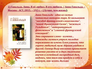 1) Гавальда, Анна. Я её любил. Я его любила. / Анна Гавальда. –
Москва : АСТ, 2015. – 192 с. – (Лучше, чем жизнь).
Анна Гавальда - одна из самых
читаемых авторов мира. Ее называют
"звездой французской словесности",
"новой Франсуазой Саган", "нежным
Уэльбеком", "литературным
феноменом" и "главной французской
сенсацией".
Это страшное слово - измена…
Однажды зимним утром молодая
парижанка по имени Хлоя узнает, что
горячо любимый муж Адриан уходит к
другой. Свекор Пьер внезапно принимает
решение увезти ее и двух маленьких
внучек в семейный загородный дом,
надеясь, что там они придут в себя и
поймут, как жить дальше.
 