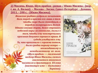 2) Мисима, Юкио. Шум прибоя : роман / Юкио Мисима ; [пер.
с яп. А. Вялых]. – Москва : Эксмо; Санкт-Петербург : Домино,
2011. - 208 с. - (Юкио Мисима).
Японские рыбаки издревле почитают
бога морей и просят его лишь о том,
чтобы море было спокойным, а
корабли возвращались домой.
Однако юноша-моряк, даже страшась
небесной кары за своеволие, молил о
том, чтобы ему повстречалась
красивая девушка хорошего нрава. И
судьба улыбнулась ему.
То, что произошло с героями потом,
было сродни порыву ветра —
неожиданному и
неподвластному их воле.
«Шум прибоя» — маленький
шедевр Юкио Мисимы, самого
знаменитого японского
писателя и драматурга XX века
(настоящее имя — Кимитакэ
Хираока).
 