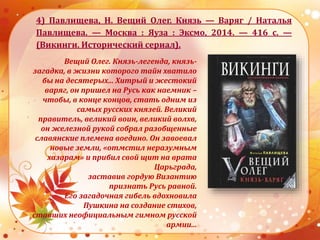 4) Павлищева, Н. Вещий Олег. Князь — Варяг / Наталья
Павлищева. — Москва : Яуза : Эксмо, 2014. — 416 с. —
(Викинги. Исторический сериал).
Вещий Олег. Князь-легенда, князь-
загадка, в жизни которого тайн хватило
бы на десятерых... Хитрый и жестокий
варяг, он пришел на Русь как наемник –
чтобы, в конце концов, стать одним из
самых русских князей. Великий
правитель, великий воин, великий волхв,
он железной рукой собрал разобщенные
славянские племена воедино. Он завоевал
новые земли, «отмстил неразумным
хазарам» и прибил свой щит на врата
Царьграда,
заставив гордую Византию
признать Русь равной.
Его загадочная гибель вдохновила
Пушкина на создание стихов,
ставших неофициальным гимном русской
армии...
 