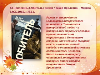 5) Прилепин, З. Обитель : роман / Захар Прилепин. – Москва
: АСТ, 2015. – 752 с.
Роман о заключённых
Соловецкого лагеря особого
назначения. Трагическая
история одной любви - и
история всей страны с ее болью,
кровью, ненавистью,
отраженная в Соловецком
острове, как в зеркале. Мощный
текст о степени личной
свободы и о степени физических
возможностей человека.
Книга вызовет интерес у
читателей, интересующихся
историей нашей страны,
творчеством Захара
Прилепина.
 