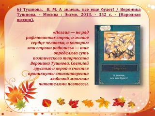 6) Тушнова, В. М. А знаешь, все еще будет! / Вероника
Тушнова. - Москва : Эксмо, 2013. - 352 с. - (Народная
поэзия).
«Поэзия — не ряд
рифмованных строк, а живое
сердце человека, в котором
эти строки родились» — так
определяла суть
поэтического творчества
Вероника Тушнова. Светлой
грустью и верой в счастье
проникнуты стихотворения
любимой многими
читателями поэтессы.
 