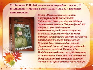 7) Шишкин, Е. В. Добровольцем в штрафбат : роман / Е.
В. Шишкин. – Москва : Вече, 2016. – 352 с. – (Военные
приключения)
Серия «Военные приключения»
популярна среди читателей
библиотек. За крутой нрав Фёдора
Завьялова прозвали "бесова душа". Он
получил срок за бытовую
поножовщину и должен искупить
свою вину. В лагере Фёдор подаёт
рапорт: просится на фронт. Его ждут
штрафбат и боевое крещение на
Курской дуге, он проходит долгой
фронтовой дорогой, которая никогда
не бывает гладкой. Казалось бы,
Победа совсем близко, но судьба опять
испытывает Завьялова на прочность.
Остросюжетный роман привлечет
любителей приключенческого жанра.
 
