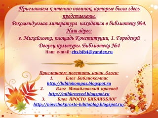 Приглашаем к чтению новинок, которые были здесь
представлены.
Рекомендуемая литература находятся в библиотеке №4.
Наш адрес:
г. Михайловка, площадь Конституции, 1. Городской
Дворец культуры. Библиотека №4
Наш e-mail: cbs.bib4@yandex.ru
Приглашаем посетить наши блоги:
1. Блог Библиокомпас
http://bibliokompas.blogspot.ru
2. Блог Михайловский краевед
http://mihkraeved.blogspot.ru
3. Блог ПРОСТО БИБЛИОБЛОГ
http://novichokprosto-biblioblog.blogspot.ru/
 