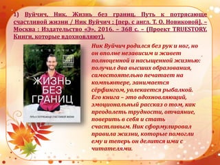 1) Вуйчич, Ник. Жизнь без границ. Путь к потрясающе
счастливой жизни / Ник Вуйчич ; [пер. с англ. Т. О. Новиковой]. –
Москва : Издательство «Э», 2016. – 368 с. – (Проект TRUESTORY.
Книги, которые вдохновляют).
Ник Вуйчич родился без рук и ног, но
он вполне независим и живет
полноценной и насыщенной жизнью:
получил два высших образования,
самостоятельно печатает на
компьютере, занимается
сёрфингом, увлекается рыбалкой.
Его книга – это вдохновляющий,
эмоциональный рассказ о том, как
преодолеть трудности, отчаяние,
поверить в себя и стать
счастливым. Ник сформулировал
правила жизни, которые помогли
ему и теперь он делится ими с
читателями.
 