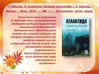 2) Зайдлер, Л. Атлантида. Великая катастрофа / Л. Зайдлер. –
Москва : Вече, 2015. – 288 с. – (Загадочные места мира).
Книга польского астронома
Л. Зайдлера живо и увлекательно
обобщает наиболее современные
материалы об Атлантиде.
Она ценна тем, что позволяет
читателю «самому выбрать ту
теорию, которая покажется ему
наиболее верной, или же
отбросить всё, сделав вывод, что
Атлантиды вообще не
существовало».
Книга будет интересна
всем любителям мира
непознанного и
загадочного.
 