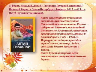3) Рерих, Николай. Алтай – Гималаи : [путевой дневник] /
Николай Рерих. – Санкт-Петербург : Амфора, 2015. – 415 с. –
(Клуб путешественников).
Книга знаменитого художника,
писателя, путешественника
Николая Константиновича Рериха
содержит дневники масштабной
Центрально-Азиатской экспедиции,
предпринятой Николаем, Юрием и
Еленой Рерих в 1923 – 1928 гг.
Маршрут экспедиции проходил
через Сикким, Кашмир, Ладак,
Синьцзян, Россию, Монголию и
Тибет.
Книга будет интересна всем
поклонникам творчества Николая
Рериха.
 