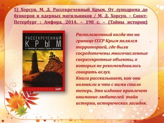 5) Хорсун, М. Д. Рассекреченный Крым. От лунодрома до
бункеров и ядерных могильников / М. Д. Хорсун. – Санкт-
Петербург : Амфора, 2014. – 190 с. – (Тайны истории)
Расположенный когда-то на
границе СССР Крым являлся
территорией, где были
сосредоточены многочисленные
сверхсекретные объекты, о
которых не рекомендовалось
говорить вслух.
Книга рассказывает, как они
возникли и что с ними стало
теперь. Это издание привлечет
внимание любителей тайн
истории, исторических загадок.
 