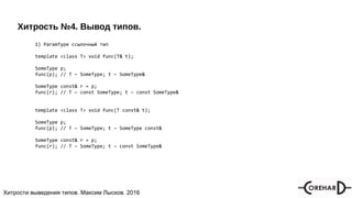 Хитрости мультипоточочности, Максим Лысков, 2016Хитрости выведения типов. Максим Лысков. 2016
Хитрость №4. Вывод типов.
1) ParamType ссылочный тип
template <class T> void func(T& t);
SomeType p;
func(p); // T – SomeType; t – SomeType&
SomeType const& r = p;
func(r); // T – const SomeType; t – const SomeType&
template <class T> void func(T const& t);
SomeType p;
func(p); // T – SomeType; t – SomeType const&
SomeType const& r = p;
func(r); // T – SomeType; t – const SomeType&
 