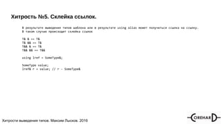 Хитрости мультипоточочности, Максим Лысков, 2016Хитрости выведения типов. Максим Лысков. 2016
Хитрость №5. Склейка ссылок.
В результате выведения типов шаблона или в результате using alias может получиться ссылка на ссылку.
В таком случае происходит склейка ссылок
T& & == T&
T& && == T&
T&& & == T&
T&& && == T&&
using lref = SomeType&;
SomeType value;
lref& r = value; // r - SomeType&
 