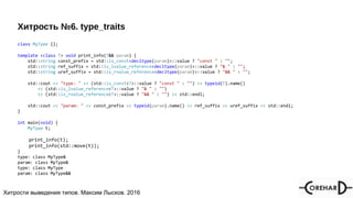 Хитрости мультипоточочности, Максим Лысков, 2016Хитрости выведения типов. Максим Лысков. 2016
Хитрость №6. type_traits
class MyType {};
template <class T> void print_info(T&& param) {
std::string const_prefix = std::is_const<decltype(param)>::value ? "const " : "";
std::string ref_suffix = std::is_lvalue_reference<decltype(param)>::value ? "& " : "";
std::string uref_suffix = std::is_rvalue_reference<decltype(param)>::value ? "&& " : "";
std::cout << "type: " << (std::is_const<T>::value ? "const " : "") << typeid(T).name()
<< (std::is_lvalue_reference<T>::value ? "& " : "")
<< (std::is_rvalue_reference<T>::value ? "&& " : "") << std::endl;
std::cout << "param: " << const_prefix << typeid(param).name() << ref_suffix << uref_suffix << std::endl;
}
int main(void) {
MyType t;
print_info(t);
print_info(std::move(t));
}
type: class MyType&
param: class MyType&
type: class MyType
param: class MyType&&
 