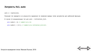 Хитрости мультипоточочности, Максим Лысков, 2016Хитрости выведения типов. Максим Лысков. 2016
Хитрость №1. auto
auto x = expression;
Реальный тип выводится из результата выражения по правилам вывода типов аргументов для шаблонной функции.
В случае {}-инициализации тип для auto – initializer_list.
auto number1 = 0; // number1 есть int
auto number2 = { 42 }; // number2 есть initializer_list<int>
 