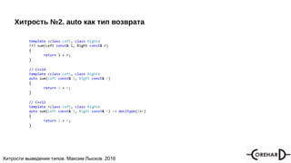 Хитрости мультипоточочности, Максим Лысков, 2016Хитрости выведения типов. Максим Лысков. 2016
Хитрость №2. auto как тип возврата
template <class Left, class Right>
??? sum(Left const& l, Right const& r)
{
return l + r;
}
// C++14
template <class Left, class Right>
auto sum(Left const& l, Right const& r)
{
return l + r;
}
// C++11
template <class Left, class Right>
auto sum(Left const& l, Right const& r) -> decltype(l+r)
{
return l + r;
}
 