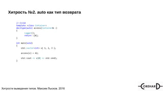 Хитрости мультипоточочности, Максим Лысков, 2016Хитрости выведения типов. Максим Лысков. 2016
Хитрость №2. auto как тип возврата
// C++14
template <class Container>
decltype(auto) access(Container& c)
{
Logger();
return c[0];
}
int main(void)
{
std::vector<int> v{ 1, 2, 3 };
access(v) = 42;
std::cout << v[0] << std::endl;
}
 