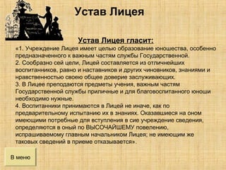 В меню
Устав Лицея гласит:
«1. Учреждение Лицея имеет целью образование юношества, особенно
предназначенного к важным частям службы Государственной.
2. Сообразно сей цели, Лицей составляется из отличнейших
воспитанников, равно и наставников и других чиновников, знаниями и
нравственностью своею общее доверие заслуживающих.
3. В Лицее преподаются предметы учения, важным частям
Государственной службы приличные и для благовоспитанного юноши
необходимо нужные.
4. Воспитанники принимаются в Лицей не иначе, как по
предварительному испытанию их в знаниях. Оказавшиеся на оном
имеющими потребные для вступления в сие учреждение сведения,
определяются в оный по ВЫСОЧАЙШЕМУ повелению,
испрашиваемому главным начальником Лицея; не имеющим же
таковых сведений в приеме отказывается».
Устав Лицея
 