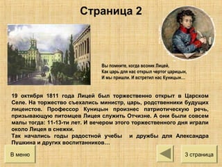 Вы помните, когда возник Лицей,
Как царь для нас открыл чертог царицын,
И мы пришли. И встретил нас Куницын…
19 октября 1811 года Лицей был торжественно открыт в Царском
Селе. На торжество съехались министр, царь, родственники будущих
лицеистов. Профессор Куницын произнес патриотическую речь,
призывающую питомцев Лицея служить Отчизне. А они были совсем
малы тогда: 11-13-ти лет. И вечером этого торжественного дня играли
около Лицея в снежки.
Так начались годы радостной учебы и дружбы для Александра
Пушкина и других воспитанников…
3 страницаВ меню
Страница 2
 