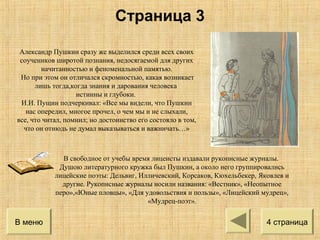 Александр Пушкин сразу же выделился среди всех своих
соучеников широтой познания, недосягаемой для других
начитанностью и феноменальной памятью.
Но при этом он отличался скромностью, какая возникает
лишь тогда,когда знания и дарования человека
истинны и глубоки.
И.И. Пущин подчеркивал: «Все мы видели, что Пушкин
нас опередил, многое прочел, о чем мы и не слыхали,
все, что читал, помнил; но достоинство его состояло в том,
что он отнюдь не думал выказываться и важничать…»
В свободное от учебы время лицеисты издавали рукописные журналы.
Душою литературного кружка был Пушкин, а около него группировались
лицейские поэты: Дельвиг, Илличевский, Корсаков, Кюхельбекер, Яковлев и
другие. Рукописные журналы носили названия: «Вестник», «Неопытное
перо»,«Юные пловцы», «Для удовольствия и пользы», «Лицейский мудрец»,
«Мудрец-поэт».
В меню 4 страница
Страница 3
 