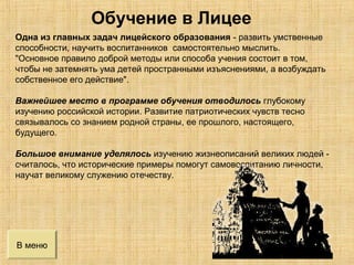 В меню
Одна из главных задач лицейского образования - развить умственные
способности, научить воспитанников самостоятельно мыслить.
"Основное правило доброй методы или способа учения состоит в том,
чтобы не затемнять ума детей пространными изъяснениями, а возбуждать
собственное его действие".
Важнейшее место в программе обучения отводилось глубокому
изучению российской истории. Развитие патриотических чувств тесно
связывалось со знанием родной страны, ее прошлого, настоящего,
будущего.
Большое внимание уделялось изучению жизнеописаний великих людей -
считалось, что исторические примеры помогут самовоспитанию личности,
научат великому служению отечеству.
Обучение в Лицее
 