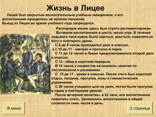 В меню 2 страница
Лицей был закрытым воспитательным учебным заведением, а его
воспитанники находились на полном пансионе.
Выезд из Лицея во время учебного года запрещался.
Распорядок жизни здесь был строго регламентирован.
Вставали воспитанники в шесть часов утра. В течение
седьмого часа нужно было одеться, умыться, помолиться
богу и повторить уроки.
С 8 до 9 часов проводился урок в классах,
а с 10 до 11 - завтрак и прогулка в парке.
С 11 до 12 часов в Лицее предусматривался второй урок
в классах.
С 13 - обед и короткий перерыв.
В 14 часов у лицеистов начинались занятия по
чистописанию и рисованию.
С 15 до 17 - уроки в классах. После этого был короткий
отдых, полдник, прогулка, игры и гимнастические
упражнения.
С 20 часов учащиеся шли на ужин, потом были прогулка
в парке и повторение уроков.
После вечерней молитвы, в 22 часа, все воспитанники
ложились спать. Занимались воспитанники в общей
сложности семь часов в день.
Жизнь в Лицее
 