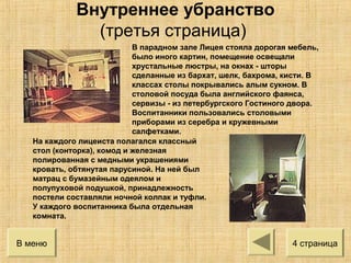 В парадном зале Лицея стояла дорогая мебель,
было иного картин, помещение освещали
хрустальные люстры, на окнах - шторы
сделанные из бархат, шелк, бахрома, кисти. В
классах столы покрывались алым сукном. В
столовой посуда была английского фаянса,
сервизы - из петербургского Гостиного двора.
Воспитанники пользовались столовыми
приборами из серебра и кружевными
салфетками.
На каждого лицеиста полагался классный
стол (конторка), комод и железная
полированная с медными украшениями
кровать, обтянутая парусиной. На ней был
матрац с бумазейным одеялом и
полупуховой подушкой, принадлежность
постели составляли ночной колпак и туфли.
У каждого воспитанника была отдельная
комната.
В меню 4 страница
Внутреннее убранство
(третья страница)
 