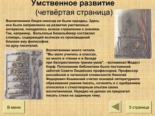 Воспитанники Лицея никогда не были праздны. Здесь
все было направленно на развитие умственных
интересов, поощрялось всякое стремление к знаниям.
Так, например, Вильгельм Кюхельбекер составлял
словарь, содержащий выписки из произведений
близких ему философов
по духу писателей.
Воспитанники много читали.
"Мы мало учились в классах,
но много в чтении и в беседе
при беспрестанном трении умов", - вспоминал Модест
Корф. Пополнение библиотеки было постоянной
заботой Совета Лицейских профессоров. Профессор
российской и латинской словесности Николай
Федорович Кошанский считал основой литературного
образования умение писать, сочинять и с одобрением
относился к стихотворным опытам своих
воспитанников. Нередко на уроках он предлагал
писать стихи на заданную тему.
5 страницаВ меню
Умственное развитие
(четвёртая страница)
 