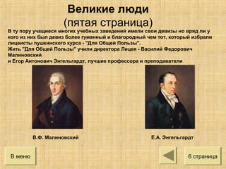 В ту пору учащиеся многих учебных заведений имели свои девизы но вряд ли у
кого из них был девиз более гуманный и благородный чем тот, который избрали
лицеисты пушкинского курса - "Для Общей Пользы".
Жить "Для Общей Пользы" учили директора Лицея - Василий Федорович
Малиновский
и Егор Антонович Энгельгардт, лучшие профессора и преподаватели
В.Ф. Малиновский Е.А. Энгельгардт
В меню 6 страница
Великие люди
(пятая страница)
 