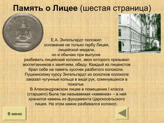 Е.А. Энгельгардт положил
основание не только гербу Лицея,
лицейской медали,
но и обычаю при выпуске
разбивать лицейский колокол, звон которого призывал
воспитанников к занятиям, обеду. Каждый из лицеистов
брал себе на память кусочек разбитого колокола.
Пушкинскому курсу Энгельгардт из осколков колокола
заказал чугунные кольца в виде рук, сомкнувшихся в
пожатье.
В Александровском лицее в помещении I класса
(старшего) была так называемая «каменка» – в ней
хранился камень из фундамента Царскосельского
лицея. На этом камне разбивался колокол.
В меню
Память о Лицее (шестая страница)
 