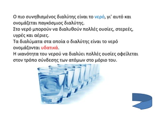 Ο πιο συνηθισμένος διαλύτης είναι το νερό, γι' αυτό και
ονομάζεται παγκόσμιος διαλύτης.
Στο νερό μπορούν να διαλυθούν πολλές ουσίες, στερεές,
υγρές και αέριες.
Τα διαλύματα στα οποία ο διαλύτης είναι το νερό
ονομάζονται υδατικά.
Η ικανότητα του νερού να διαλύει πολλές ουσίες οφείλεται
στον τρόπο σύνδεσης των ατόμων στο μόριο του.
 