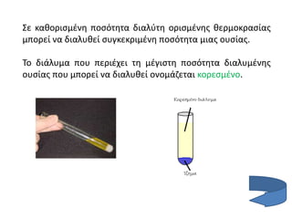 Σε καθορισμένη ποσότητα διαλύτη ορισμένης θερμοκρασίας
μπορεί να διαλυθεί συγκεκριμένη ποσότητα μιας ουσίας.
Το διάλυμα που περιέχει τη μέγιστη ποσότητα διαλυμένης
ουσίας που μπορεί να διαλυθεί ονομάζεται κορεσμένο.
 