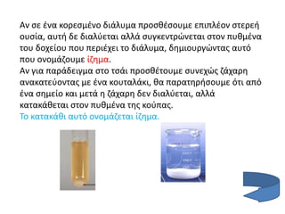 Αν σε ένα κορεσμένο διάλυμα προσθέσουμε επιπλέον στερεή
ουσία, αυτή δε διαλύεται αλλά συγκεντρώνεται στον πυθμένα
του δοχείου που περιέχει το διάλυμα, δημιουργώντας αυτό
που ονομάζουμε ίζημα.
Αν για παράδειγμα στο τσάι προσθέτουμε συνεχώς ζάχαρη
ανακατεύοντας με ένα κουταλάκι, θα παρατηρήσουμε ότι από
ένα σημείο και μετά η ζάχαρη δεν διαλύεται, αλλά
κατακάθεται στον πυθμένα της κούπας.
Το κατακάθι αυτό ονομάζεται ίζημα.
 