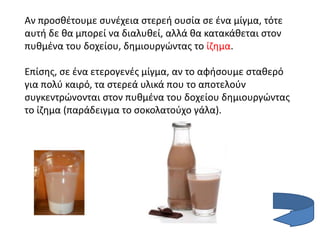 Αν προσθέτουμε συνέχεια στερεή ουσία σε ένα μίγμα, τότε
αυτή δε θα μπορεί να διαλυθεί, αλλά θα κατακάθεται στον
πυθμένα του δοχείου, δημιουργώντας το ίζημα.
Επίσης, σε ένα ετερογενές μίγμα, αν το αφήσουμε σταθερό
για πολύ καιρό, τα στερεά υλικά που το αποτελούν
συγκεντρώνονται στον πυθμένα του δοχείου δημιουργώντας
το ίζημα (παράδειγμα το σοκολατούχο γάλα).
 