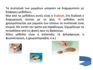 Τα συστατικά των μιγμάτων μπορούν να διαχωριστούν με
διάφορες μεθόδους.
Μια από τις μεθόδους αυτές είναι η διαλογή. Στη διαλογή ο
διαχωρισμός γίνεται με το χέρι. Η μέθοδος αυτή
χρησιμοποιείται για μίγματα των οποίων τα συστατικά είναι
στερεά. Με αυτόν τον τρόπο για παράδειγμα, ξεχωρίζουμε τα
πετραδάκια από τις φακές πριν τις βράσουμε.
Άλλες μέθοδοι είναι η απόσταξη, το φιλτράρισμα, η
φυγοκέντρηση, η χρωματογραφία, κ.α.)
 